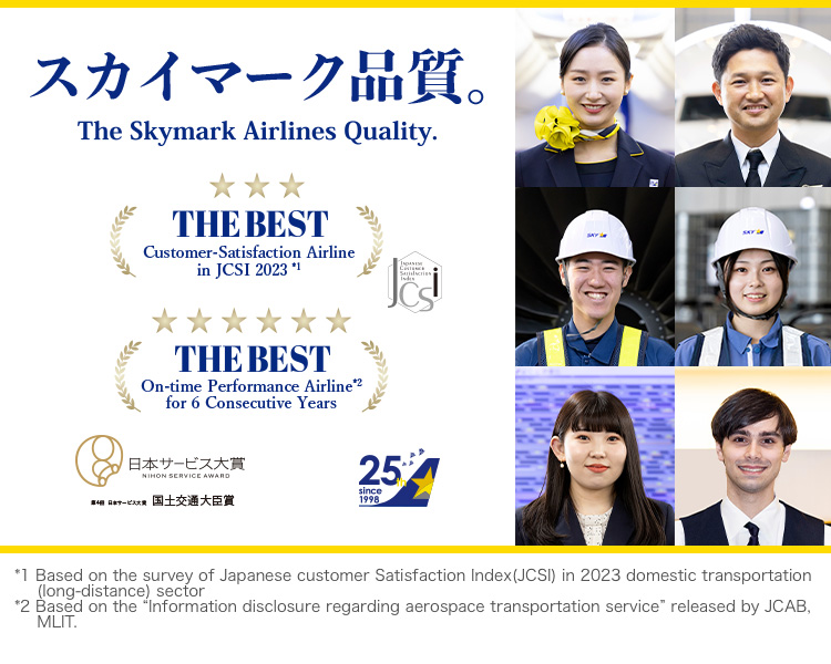 The Best Customer-Satisfaction Airline in JCSI(Japanese Customer Satisfaction Index)2023. The No.1 On-Time Performance Airline in Japan for 6 Consecutive Years. The Skymark Airlins Quality.