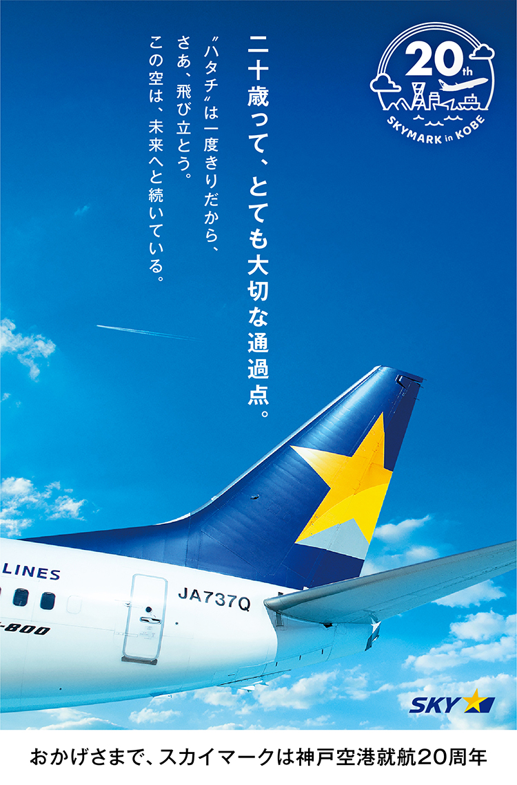 二十歳って、とても大切な通過点。ハタチは一度きりだから、さあ、飛び立とう。この空は、未来へと続いている。おかげさまで、スカイマークは神戸空港就航20周年