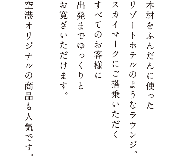 木材をふんだんに使ったリゾートホテルのようなラウンジ。スカイマークにご搭乗いただくすべてのお客様に出発までゆっくりとお寛ぎいただけます。空港オリジナルの商品も人気です。